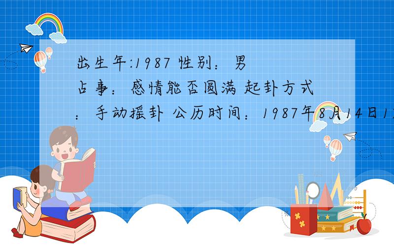 出生年:1987 性别：男 占事：感情能否圆满 起卦方式：手动摇卦 公历时间：1987年8月14日12时0分 农历时间：丁卯年 闰 六月二十日午时 干 支：丁卯年 戊申月 乙未日 壬午时 旬 空：戌亥 寅卯