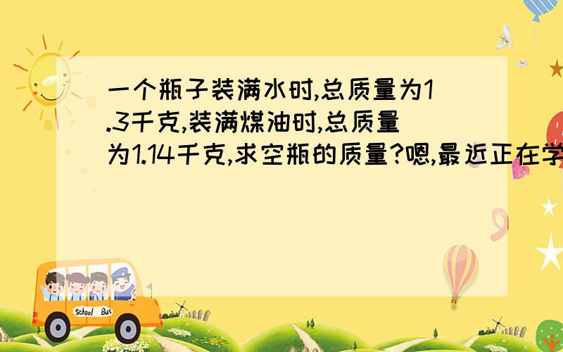 一个瓶子装满水时,总质量为1.3千克,装满煤油时,总质量为1.14千克,求空瓶的质量?嗯,最近正在学呢,但是只是讲了些皮毛,周末的作业,希望各位可以耗费几分钟回答一下呢.要有完整的过程呢,