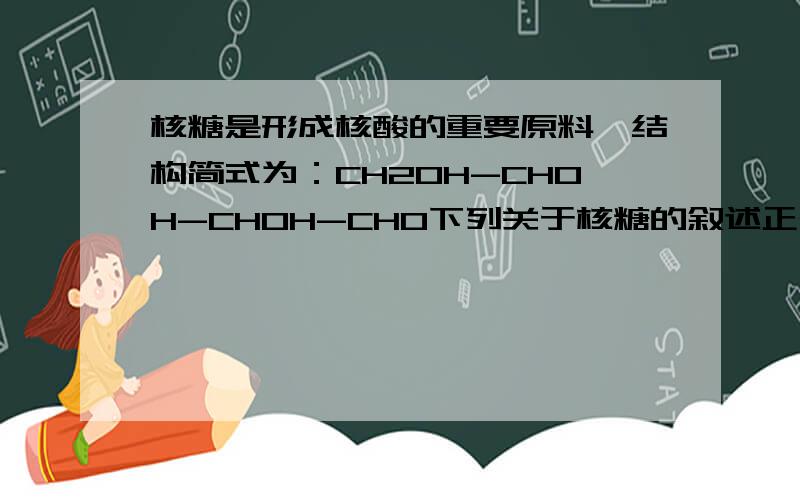 核糖是形成核酸的重要原料,结构简式为：CH2OH-CHOH-CHOH-CHO下列关于核糖的叙述正确的是A:与葡萄糖互为同分异构体B:可以与银氨溶液作用形成银镜C:可以跟氯化铁溶液作用显色D：可以使紫色石