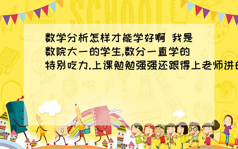 数学分析怎样才能学好啊 我是数院大一的学生,数分一直学的特别吃力.上课勉勉强强还跟得上老师讲的,书也勉勉强强看得懂,可是自己做题就根本不会做,拿到题目脑子里一片空白,不知道怎么