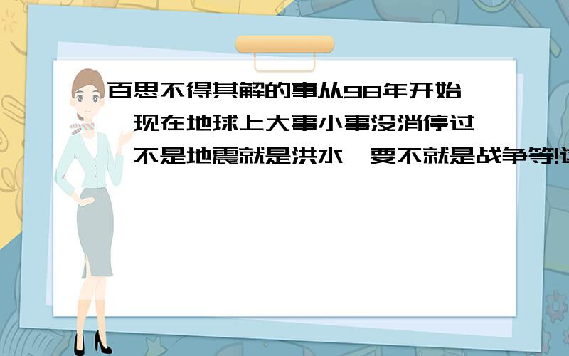 百思不得其解的事从98年开始,现在地球上大事小事没消停过,不是地震就是洪水,要不就是战争等!这是因为什么发生的呢?