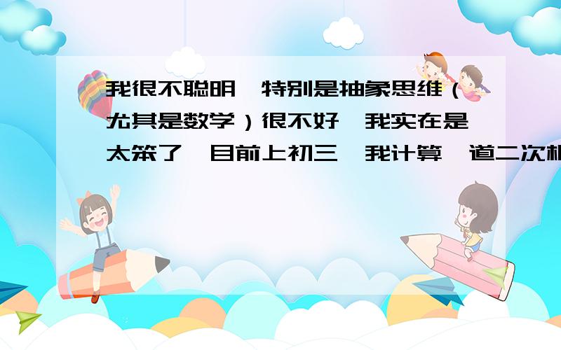 我很不聪明,特别是抽象思维（尤其是数学）很不好,我实在是太笨了,目前上初三,我计算一道二次根式计算题别人能解三道,反应太慢,计算能力太差,数学一直是我的噩梦.目前物理是学的很好