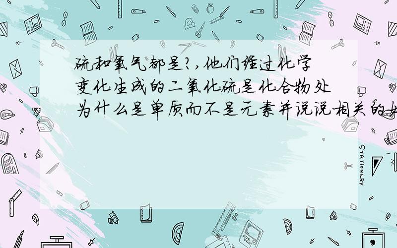 硫和氧气都是?,他们经过化学变化生成的二氧化硫是化合物处为什么是单质而不是元素并说说相关的如化合物等的特征