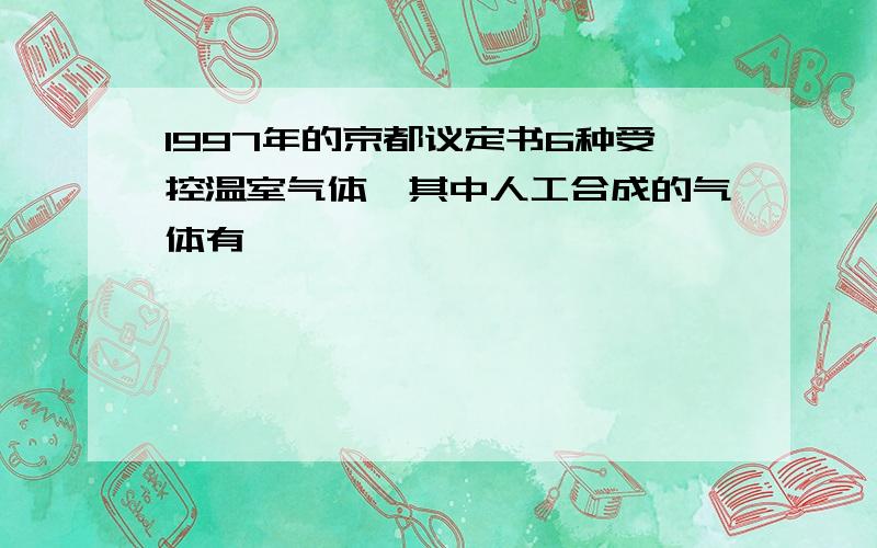 1997年的京都议定书6种受控温室气体,其中人工合成的气体有