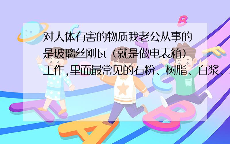 对人体有害的物质我老公从事的是玻璃丝刚瓦（就是做电表箱）工作,里面最常见的石粉、树脂、白浆、玻璃丝、轻钙、硬脂酸锌、固化剂、增白剂,它们的毒素各有多大,如果配合在一起,毒素