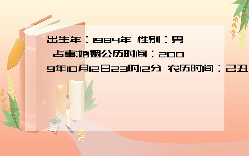 出生年：1984年 性别：男 占事:婚姻公历时间：2009年10月12日23时12分 农历时间：己丑年 八月二十五日子时干支：己丑年 甲戌月 辛卯日 戊子时 旬空：午未 申酉 午未 午未 神煞：驿马—巳 桃