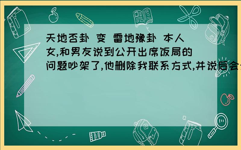 天地否卦 变 雷地豫卦 本人女,和男友说到公开出席饭局的问题吵架了,他删除我联系方式,并说后会无期.我万分痛苦中,求测我和他还有未来吗?我也差不多快折腾够了.对这感情很没信心.