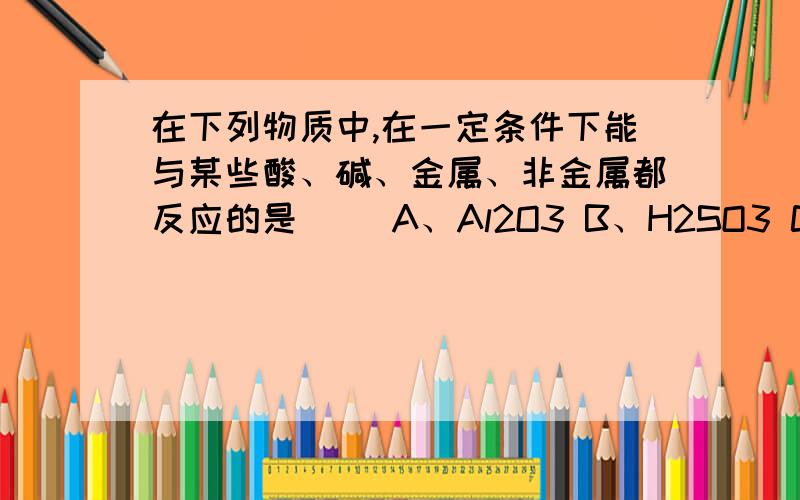 在下列物质中,在一定条件下能与某些酸、碱、金属、非金属都反应的是（ ）A、Al2O3 B、H2SO3 C、H2S D、NaHCO3