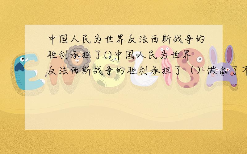 中国人民为世界反法西斯战争的胜利承担了()中国人民为世界反法西斯战争的胜利承担了（）做出了不可磨灭的贡献