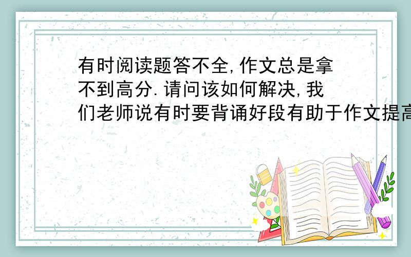 有时阅读题答不全,作文总是拿不到高分.请问该如何解决,我们老师说有时要背诵好段有助于作文提高,