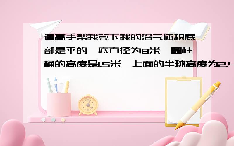 请高手帮我算下我的沼气体积底部是平的,底直径为8米,圆柱桶的高度是1.5米,上面的半球高度为2.4米,总的体积是多少立方?就由两个东西组成：一个圆柱体（高1.5米这个好算） 另一个就是上面