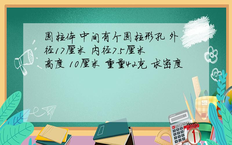 圆柱体 中间有个圆柱形孔 外径17厘米 内径7.5厘米 高度 10厘米 重量42克 求密度