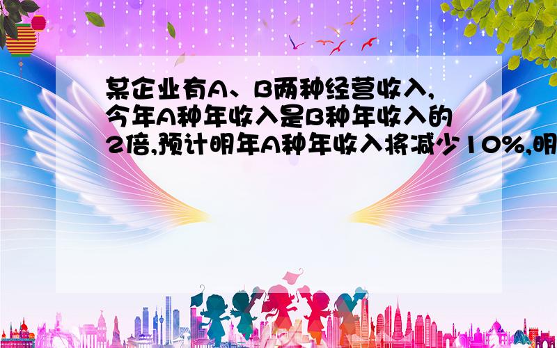 某企业有A、B两种经营收入,今年A种年收入是B种年收入的2倍,预计明年A种年收入将减少10%,明年该企业的年总收入是增加还是减少