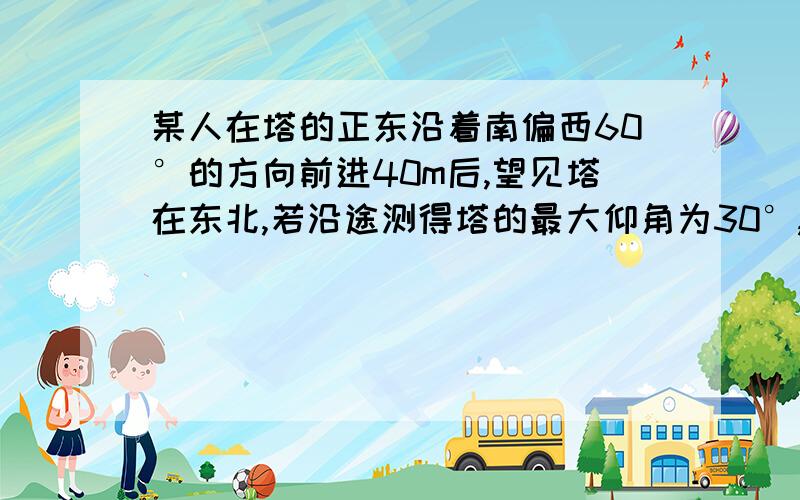 某人在塔的正东沿着南偏西60°的方向前进40m后,望见塔在东北,若沿途测得塔的最大仰角为30°,求塔高.教材上有答案可是看不太明白,主要针对（若沿途测得塔的最大仰角为30°）沿途测得塔的