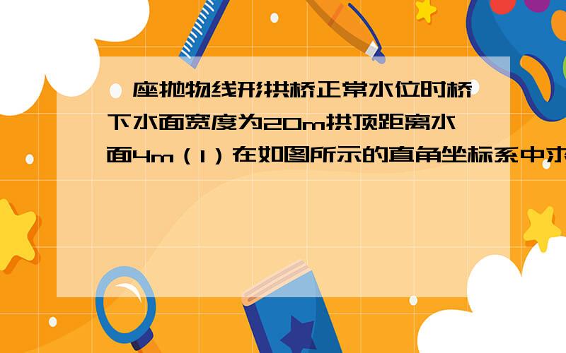 一座抛物线形拱桥正常水位时桥下水面宽度为20m拱顶距离水面4m（1）在如图所示的直角坐标系中求出该抛物线的表达式（2）在正常水位的基础上当水位上升h（m)时桥下水面的宽度为d(m)求出