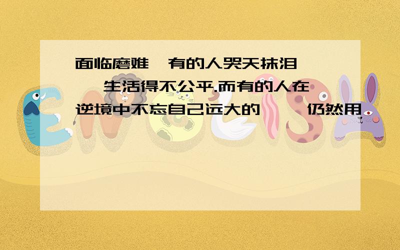 面临磨难,有的人哭天抹泪,【 】生活得不公平.而有的人在逆境中不忘自己远大的【 】仍然用【 】生活.