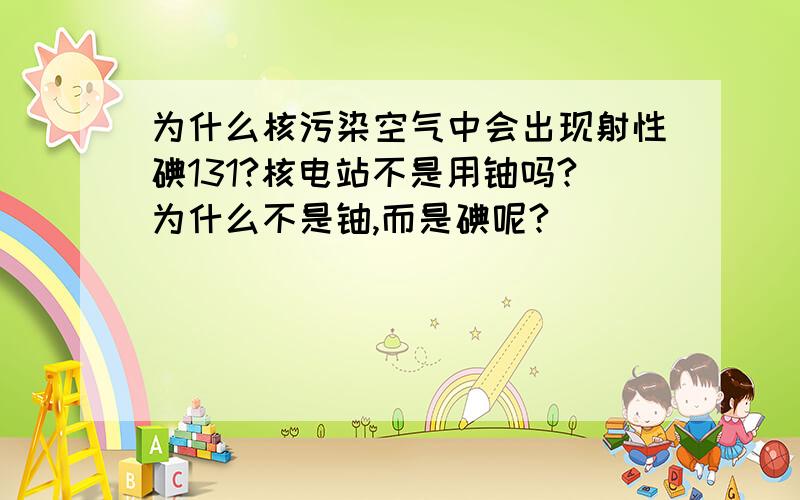 为什么核污染空气中会出现射性碘131?核电站不是用铀吗?为什么不是铀,而是碘呢?