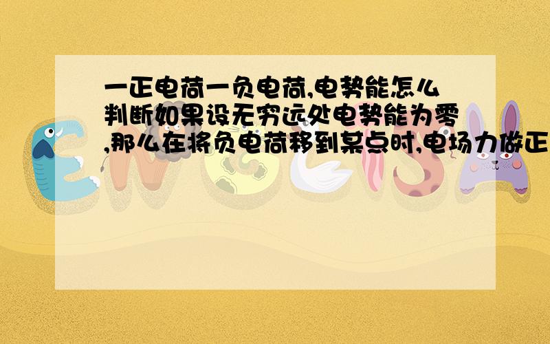 一正电荷一负电荷,电势能怎么判断如果设无穷远处电势能为零,那么在将负电荷移到某点时,电场力做正功,那么电势能是不断减少的,可无穷远处本来就是0啊,怎么减.那电势能哪里最大呢?