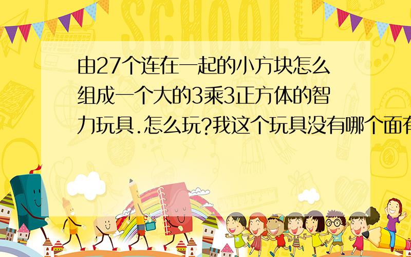 由27个连在一起的小方块怎么组成一个大的3乘3正方体的智力玩具.怎么玩?我这个玩具没有哪个面有几个颜色.就是单色的,这智力玩具叫什么名?怎么组成?