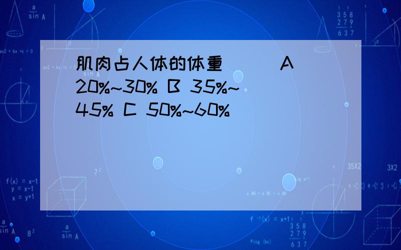 肌肉占人体的体重( ) A 20%~30% B 35%~45% C 50%~60%