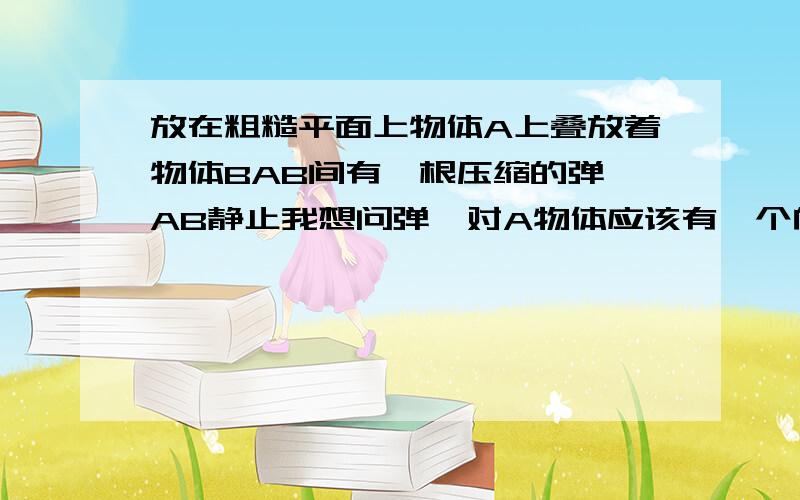 放在粗糙平面上物体A上叠放着物体BAB间有一根压缩的弹簧AB静止我想问弹簧对A物体应该有一个向右的弹力啊