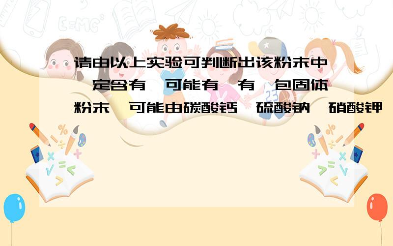 请由以上实验可判断出该粉末中一定含有—可能有—有一包固体粉末,可能由碳酸钙、硫酸钠、硝酸钾、硫酸铜、氯化钡中的一种或几种组成,做实验得到以下结果：（1）将此固体粉末加到水