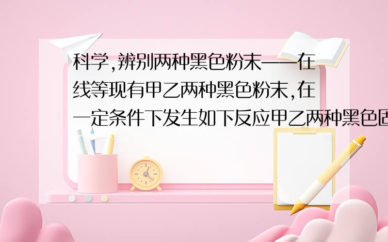 科学,辨别两种黑色粉末——在线等现有甲乙两种黑色粉末,在一定条件下发生如下反应甲乙两种黑色固体——高温——生成气体A和红色固体C气体A与黑色粉末甲在高温下生成气体B气体B与黑色