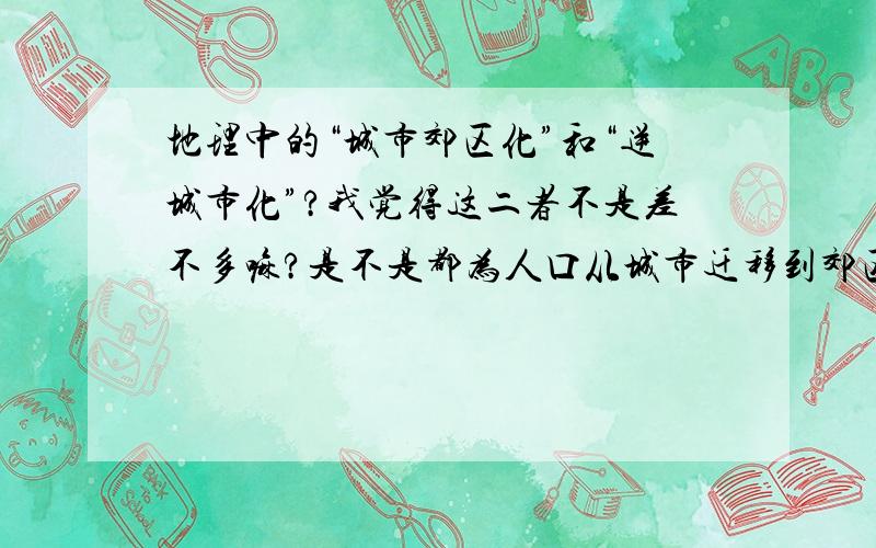 地理中的“城市郊区化”和“逆城市化”?我觉得这二者不是差不多嘛?是不是都为人口从城市迁移到郊区,有什么区别?