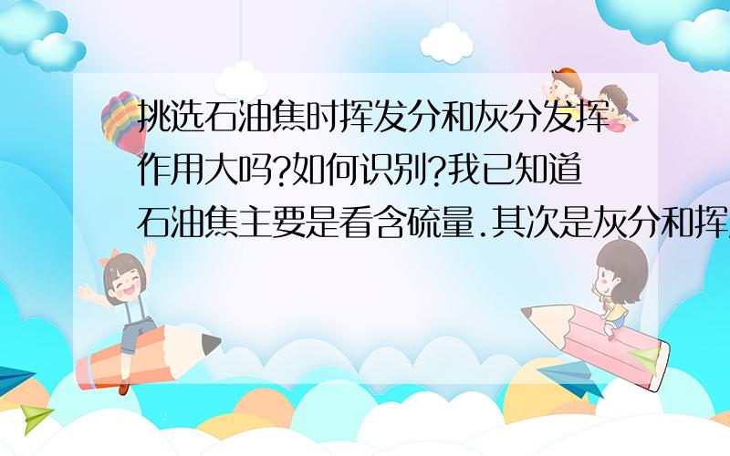 挑选石油焦时挥发分和灰分发挥作用大吗?如何识别?我已知道石油焦主要是看含硫量.其次是灰分和挥发分,但是如何识别区分,挑选时需不需要注意灰分和挥发分.回答请尽量通俗易懂.