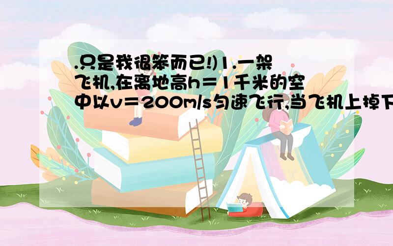 .只是我很笨而已!)1.一架飞机,在离地高h＝1千米的空中以v＝200m/s匀速飞行,当飞机上掉下一个物体的同时,气球恰好从地面开始上升,上升的加速度为10m/s2,经过一段时间气球在空中与物体向隅,