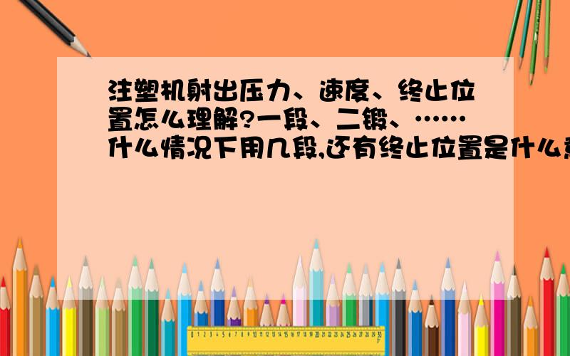 注塑机射出压力、速度、终止位置怎么理解?一段、二锻、……什么情况下用几段,还有终止位置是什么意思.之前产品没满加压力没用、后来看老师傅调二锻、还有那终止位置……不懂是什么