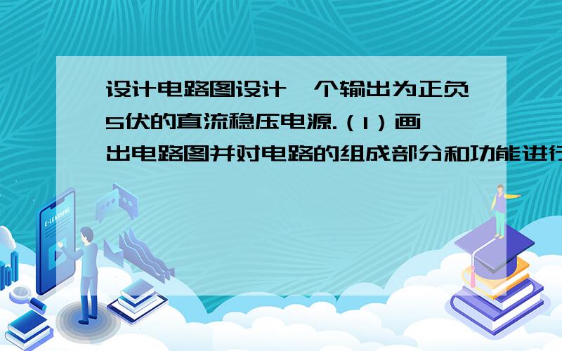 设计电路图设计一个输出为正负5伏的直流稳压电源.（1）画出电路图并对电路的组成部分和功能进行分析.（2）对元件参数进行计算.