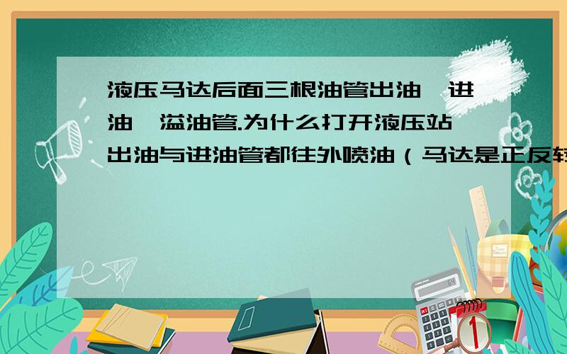 液压马达后面三根油管出油,进油,溢油管.为什么打开液压站出油与进油管都往外喷油（马达是正反转的）我觉得无论正转反转都应该是一根油管有一根油管没有啊,为什么两根都出油?