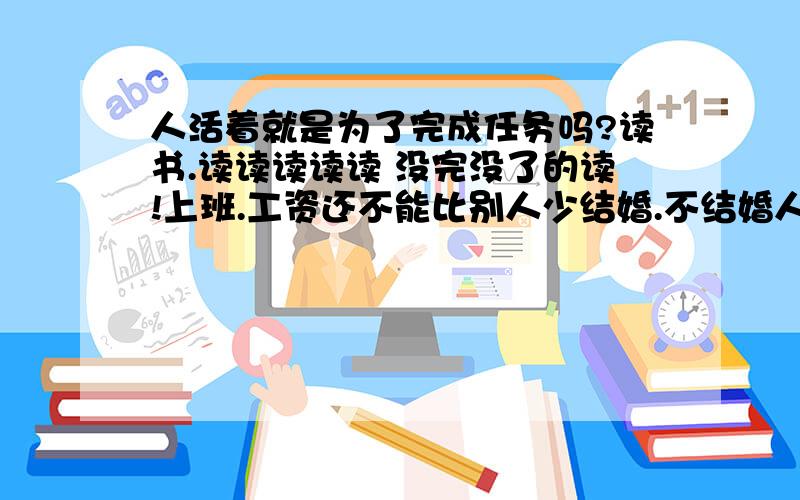 人活着就是为了完成任务吗?读书.读读读读读 没完没了的读!上班.工资还不能比别人少结婚.不结婚人家骂你老姑娘!孩子.明知道人生是悲剧,还要拉上无辜的人再继续悲剧这些事情一件都不干