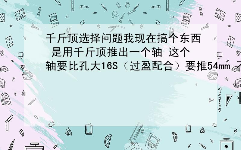 千斤顶选择问题我现在搞个东西 是用千斤顶推出一个轴 这个轴要比孔大16S（过盈配合）要推54mm 不知道需要多少吨的千斤顶才可以 怎么计算的?