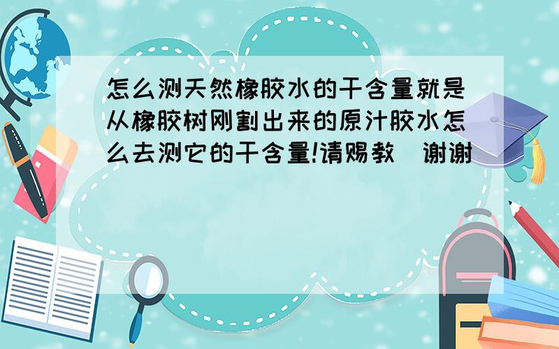 怎么测天然橡胶水的干含量就是从橡胶树刚割出来的原汁胶水怎么去测它的干含量!请赐教`谢谢