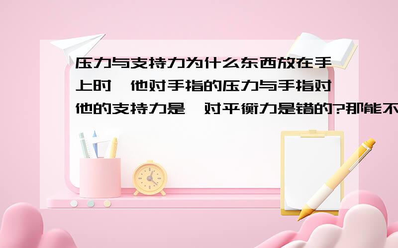 压力与支持力为什么东西放在手上时,他对手指的压力与手指对他的支持力是一对平衡力是错的?那能不能说作用在手上的平衡力是物体重力产生的压力和因为压力产生的弹力？我可以再加5分