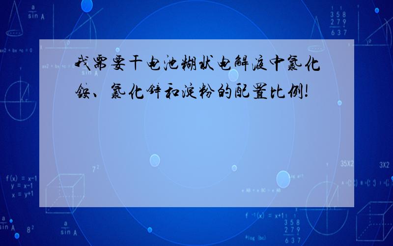 我需要干电池糊状电解液中氯化铵、氯化锌和淀粉的配置比例!