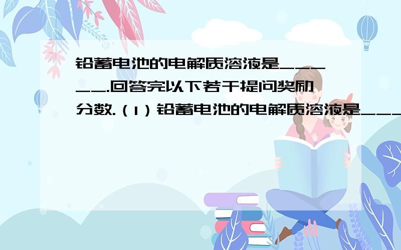 铅蓄电池的电解质溶液是_____.回答完以下若干提问奖励分数.（1）铅蓄电池的电解质溶液是_____,在放电过程中,它的浓度变化趋势是_____,在浓度达到某一值时,欲使其浓度恢复到正常值,应采取