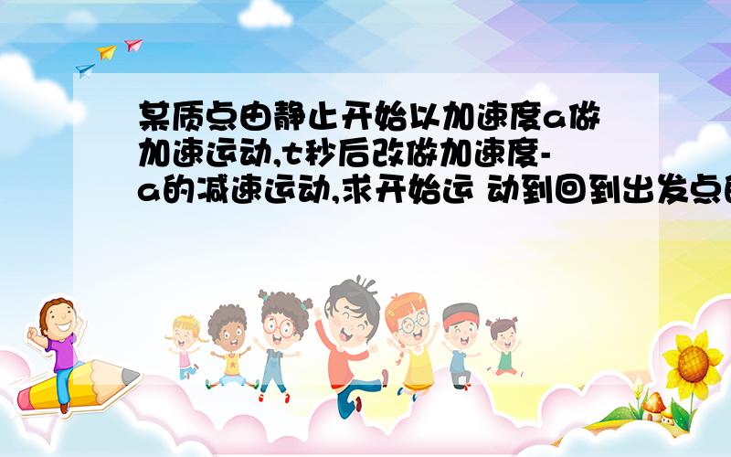 某质点由静止开始以加速度a做加速运动,t秒后改做加速度-a的减速运动,求开始运 动到回到出发点的总时间某质点由静止开始以加速度a做加速运动,t秒后改做加速度-a的减速运动,求开始运动到