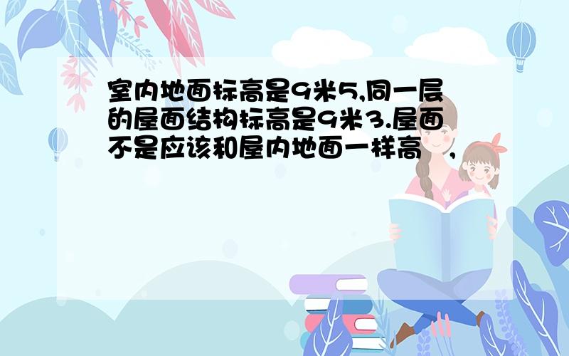 室内地面标高是9米5,同一层的屋面结构标高是9米3.屋面不是应该和屋内地面一样高麼,