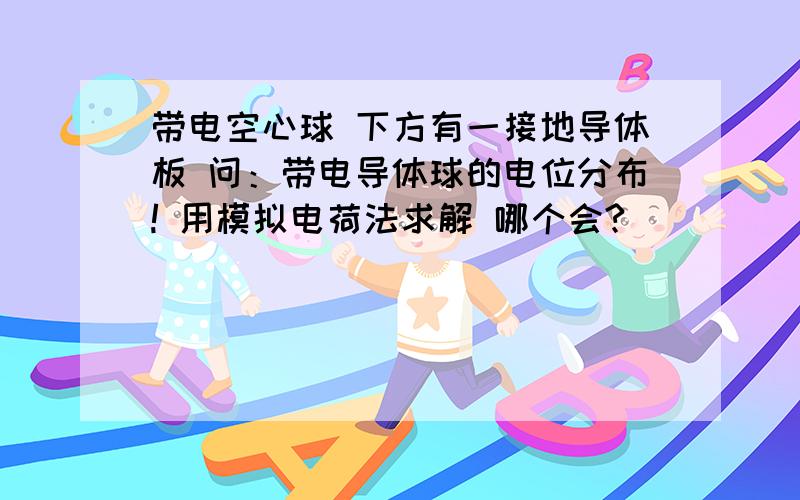 带电空心球 下方有一接地导体板 问：带电导体球的电位分布! 用模拟电荷法求解 哪个会?