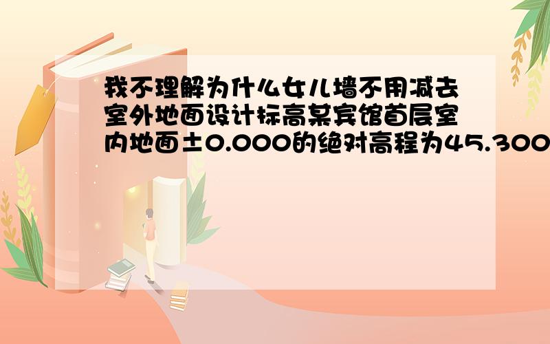 我不理解为什么女儿墙不用减去室外地面设计标高某宾馆首层室内地面±0.000的绝对高程为45.300m,室外地面设计标高为-1.500m,女儿墙设计标高为+88.200m,则室外地面和女儿墙的绝对高程分别是什