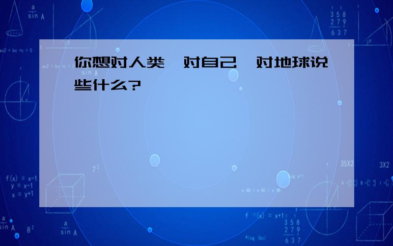 你想对人类,对自己,对地球说些什么?