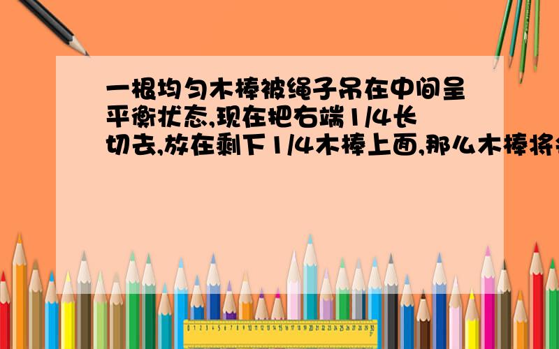 一根均匀木棒被绳子吊在中间呈平衡状态,现在把右端1/4长切去,放在剩下1/4木棒上面,那么木棒将会（ ）A仍然平衡B左端下沉C右端下沉D难以判断