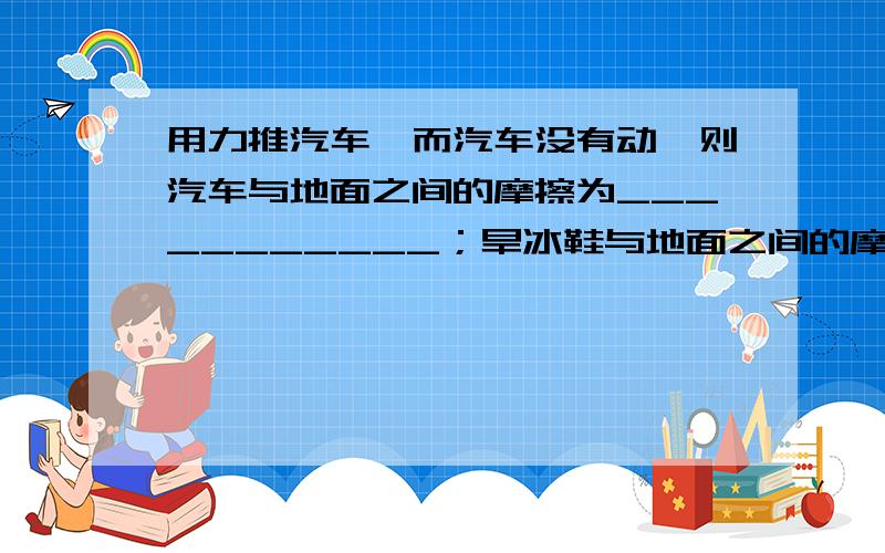 用力推汽车,而汽车没有动,则汽车与地面之间的摩擦为___________；旱冰鞋与地面之间的摩擦为____________;从滑梯上匀速滑下的小孩与滑梯之间的摩擦为__________.