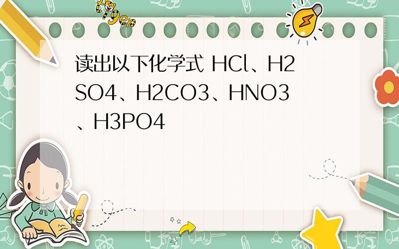 读出以下化学式 HCl﹑H2SO4﹑H2CO3﹑HNO3﹑H3PO4