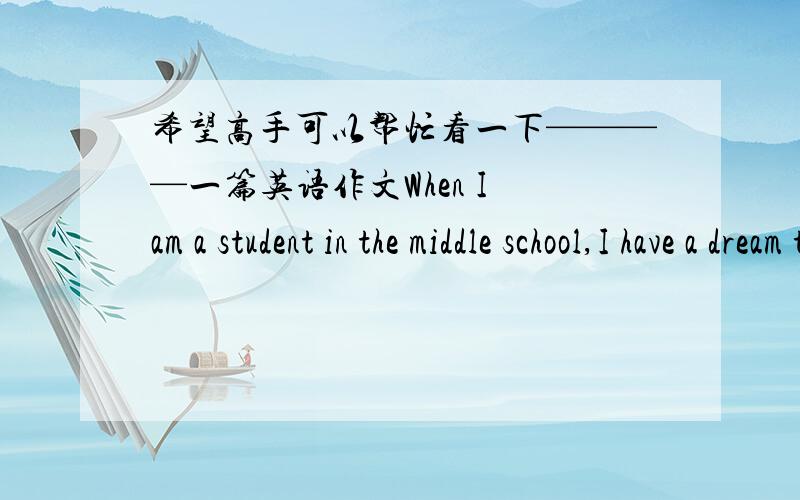 希望高手可以帮忙看一下————一篇英语作文When I am a student in the middle school,I have a dream that have a lot of money.Of course,at first,I must have some knowledge so that I can own a place where I can have money.So I work v