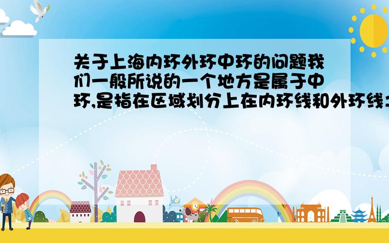 关于上海内环外环中环的问题我们一般所说的一个地方是属于中环,是指在区域划分上在内环线和外环线之间的区域吗?是属于内环就是指在内环线以内,属于外环就是指在外环线以外?是不是这