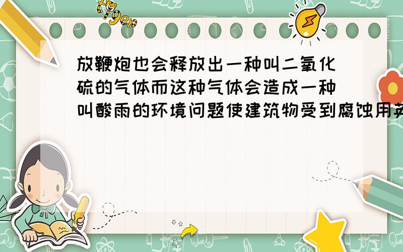 放鞭炮也会释放出一种叫二氧化硫的气体而这种气体会造成一种叫酸雨的环境问题使建筑物受到腐蚀用英语翻译